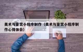 明港美术与鉴赏小程序制作（美术与鉴赏小程序制作心得体会）