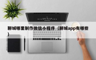 明港聊城哪里制作微信小程序（聊城app有哪些）