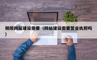 明港铜陵网站建设需要（网站建设需要营业执照吗）