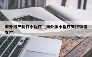 明港海外用户制作小程序（海外版小程序支持微信支付）
