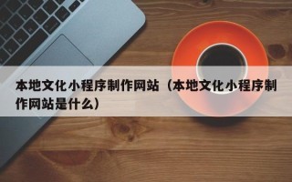 明港本地文化小程序制作网站（本地文化小程序制作网站是什么）