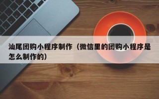 明港汕尾团购小程序制作（微信里的团购小程序是怎么制作的）